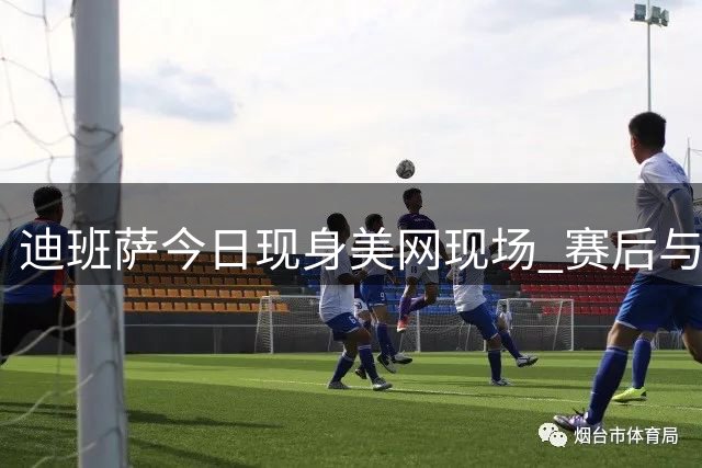 迪班萨今日现身美网现场 赛后与本土名将蒂亚福进行互动